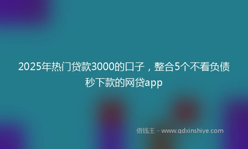 2025年热门贷款3000的口子，整合5个不看负债秒下款的网贷app