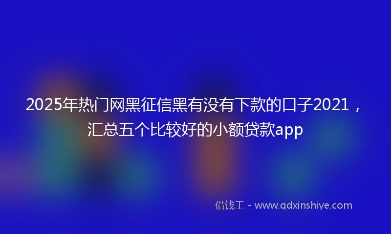 2025年热门网黑征信黑有没有下款的口子2021，汇总五个比较好的小额贷款app