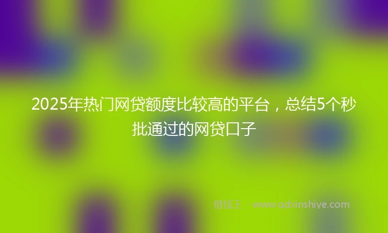 2025年热门网贷额度比较高的平台，总结5个秒批通过的网贷口子