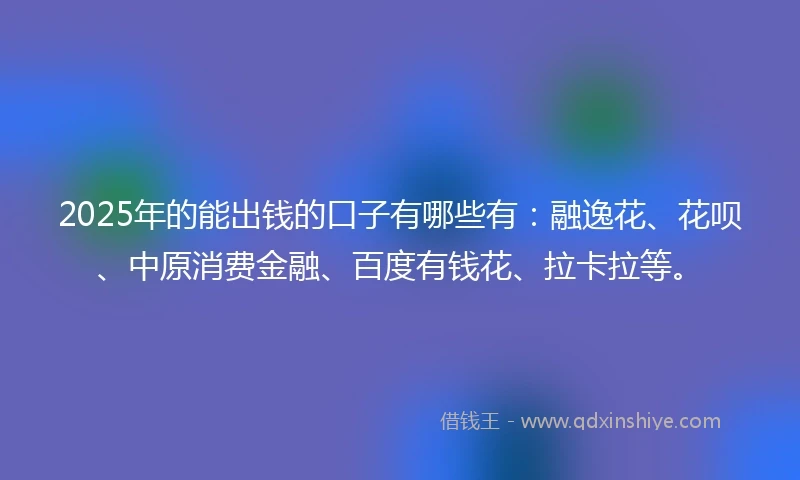 2025年的能出钱的口子有哪些有：融逸花、花呗、中原消费金融、百度有钱花、拉卡拉等。