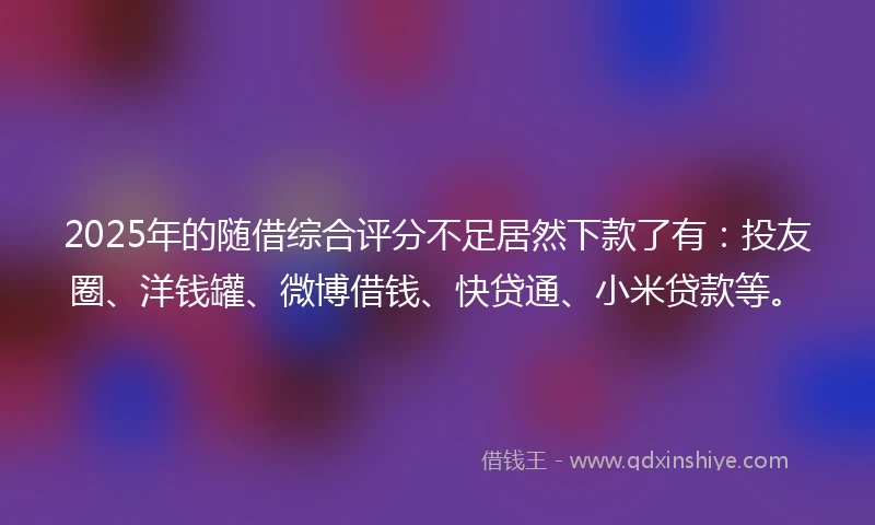 2025年的随借综合评分不足居然下款了有：投友圈、洋钱罐、微博借钱、快贷通、小米贷款等。