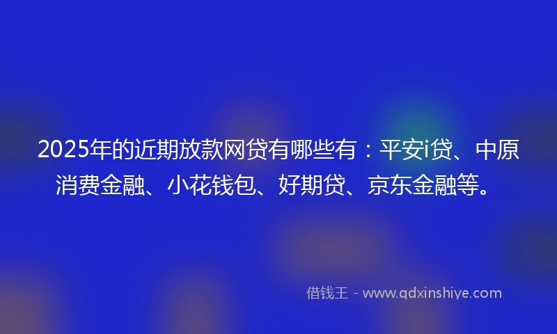 2025年的近期放款网贷有哪些有：平安i贷、中原消费金融、小花钱包、好期贷、京东金融等。