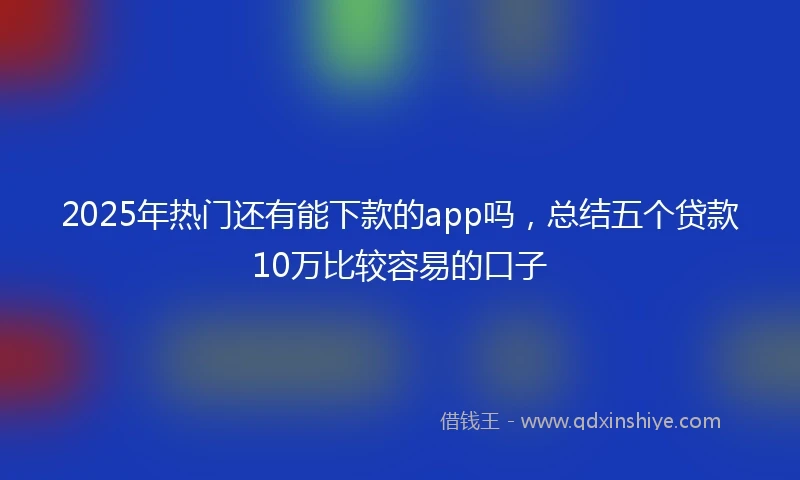 2025年热门还有能下款的app吗，总结五个贷款10万比较容易的口子
