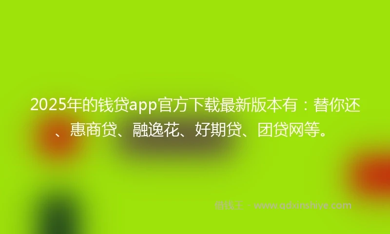 2025年的钱贷app官方下载最新版本有：替你还、惠商贷、融逸花、好期贷、团贷网等。