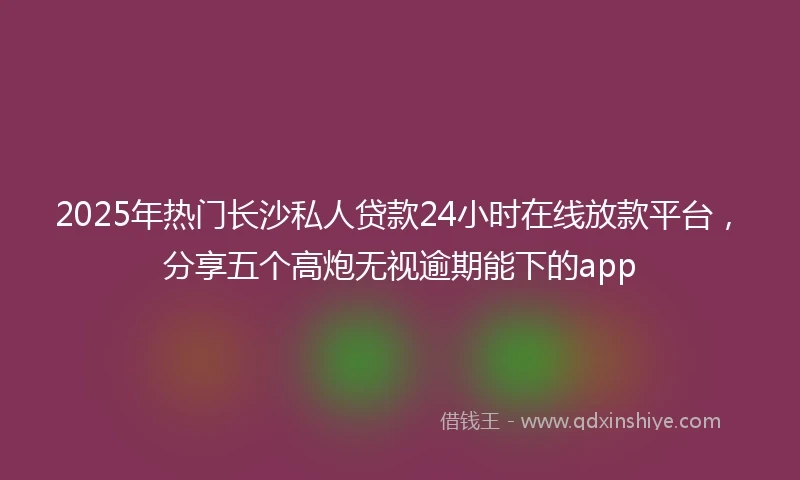 2025年热门长沙私人贷款24小时在线放款平台，分享五个高炮无视逾期能下的app