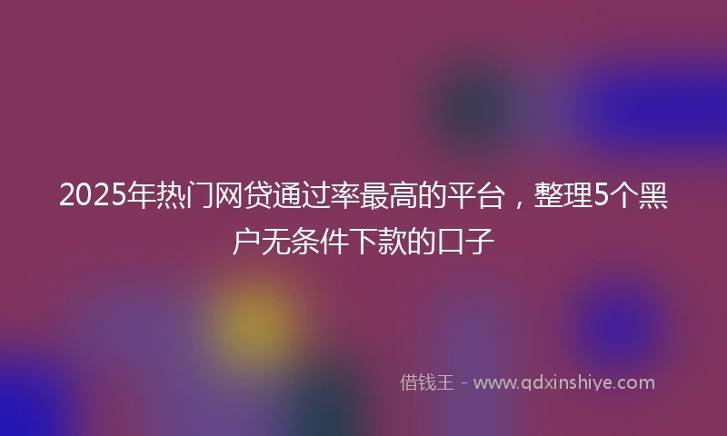 2025年热门网贷通过率最高的平台，整理5个黑户无条件下款的口子
