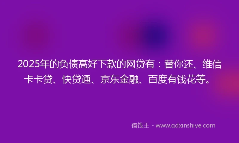 2025年的负债高好下款的网贷有：替你还、维信卡卡贷、快贷通、京东金融、百度有钱花等。