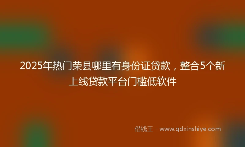 2025年热门荣县哪里有身份证贷款，整合5个新上线贷款平台门槛低软件