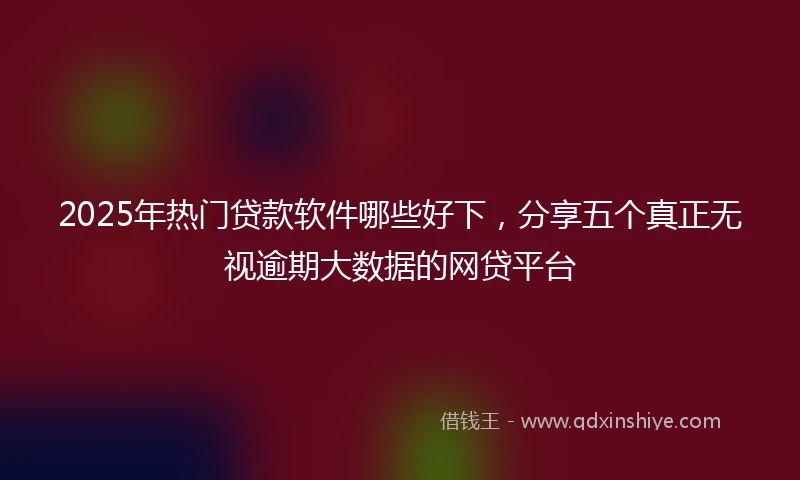 2025年热门贷款软件哪些好下,分享五个真正无视逾期大数据的网贷平台