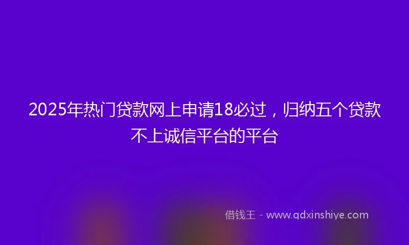 2025年热门贷款网上申请18必过，归纳五个贷款不上诚信平台的平台