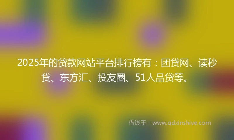 2025年的贷款网站平台排行榜有：团贷网、读秒贷、东方汇、投友圈、51人品贷等。