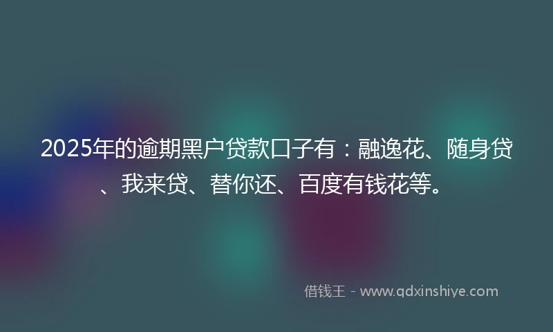2025年的逾期黑户贷款口子有：融逸花、随身贷、我来贷、替你还、百度有钱花等。