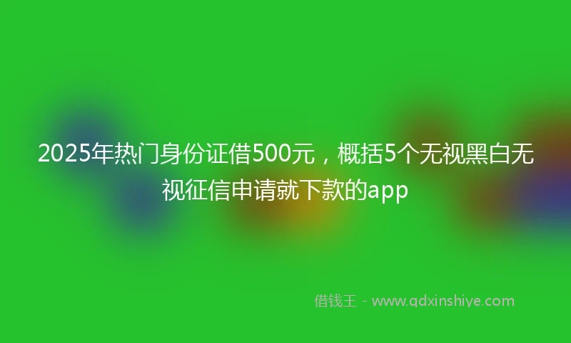 2025年热门身份证借500元，概括5个无视黑白无视征信申请就下款的app