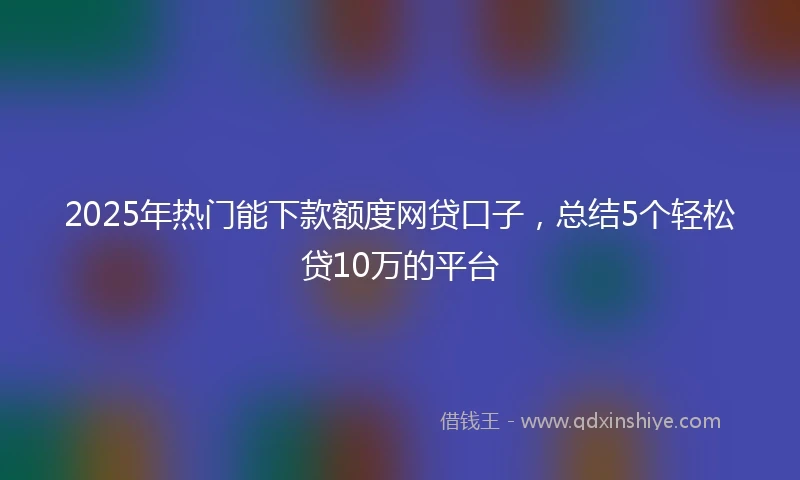 2025年热门能下款额度网贷口子，总结5个轻松贷10万的平台