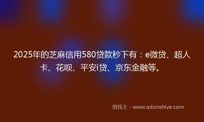 2025年的芝麻信用580贷款秒下有：e微贷、超人卡、花呗、平安i贷、京东金融等。