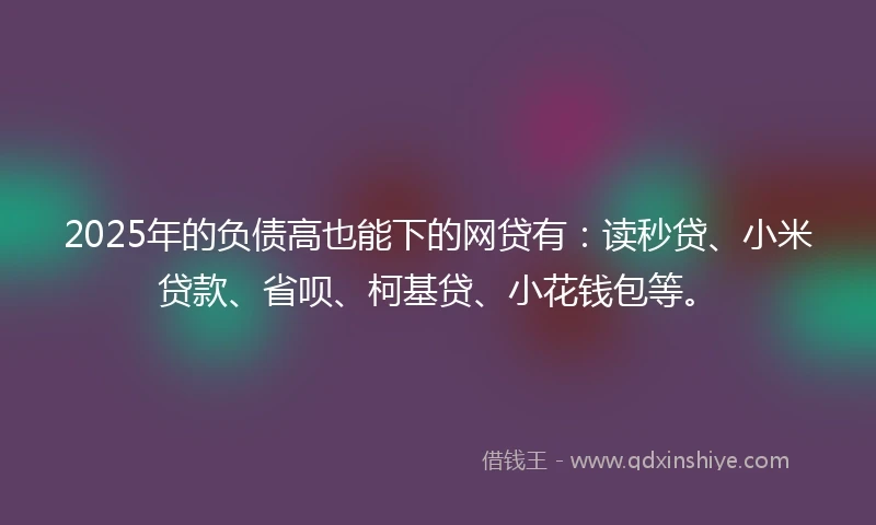 2025年的负债高也能下的网贷有：读秒贷、小米贷款、省呗、柯基贷、小花钱包等。