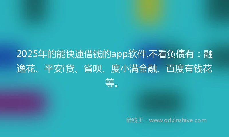 2025年的能快速借钱的app软件,不看负债有：融逸花、平安i贷、省呗、度小满金融、百度有钱花等。