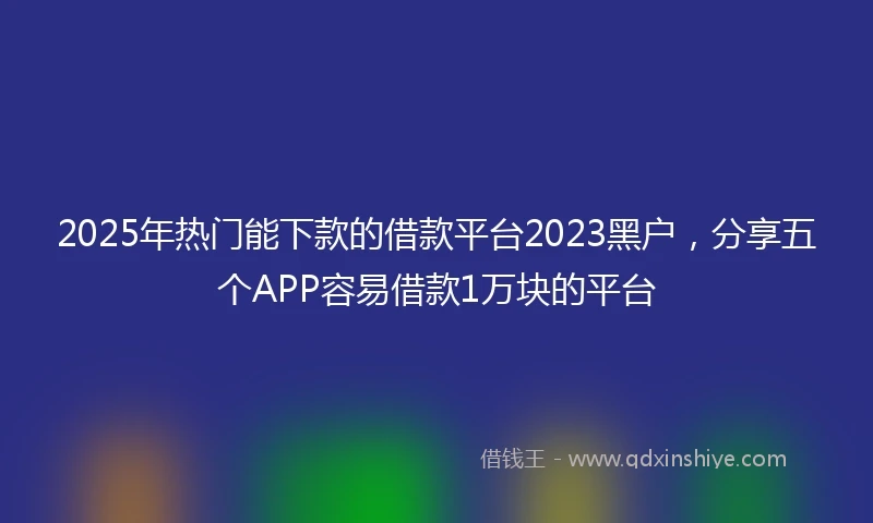 2025年热门能下款的借款平台2023黑户，分享五个APP容易借款1万块的平台