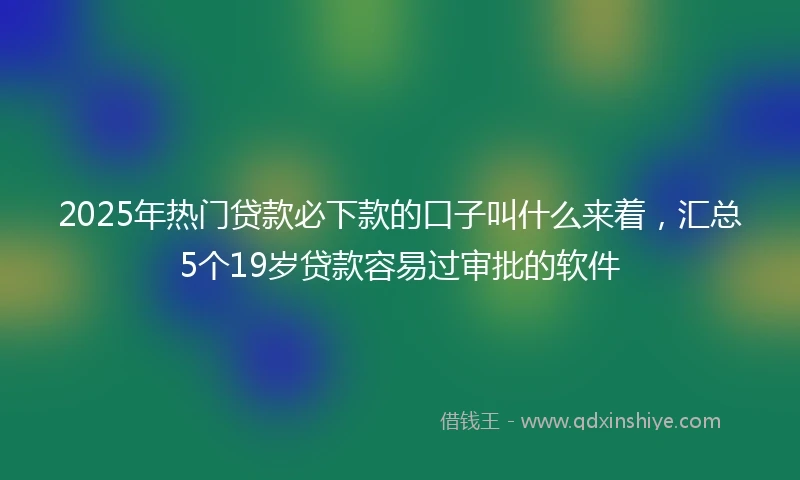2025年热门贷款必下款的口子叫什么来着,汇总5个19岁贷款容易过审批的软件