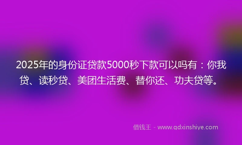 2025年的身份证贷款5000秒下款可以吗有：你我贷、读秒贷、美团生活费、替你还、功夫贷等。