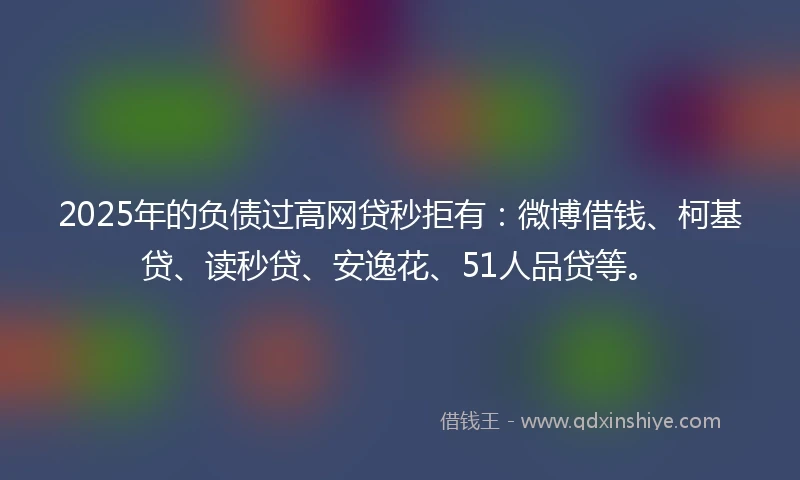 2025年的负债过高网贷秒拒有：微博借钱、柯基贷、读秒贷、安逸花、51人品贷等。