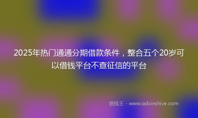 2025年热门通通分期借款条件，整合五个20岁可以借钱平台不查征信的平台