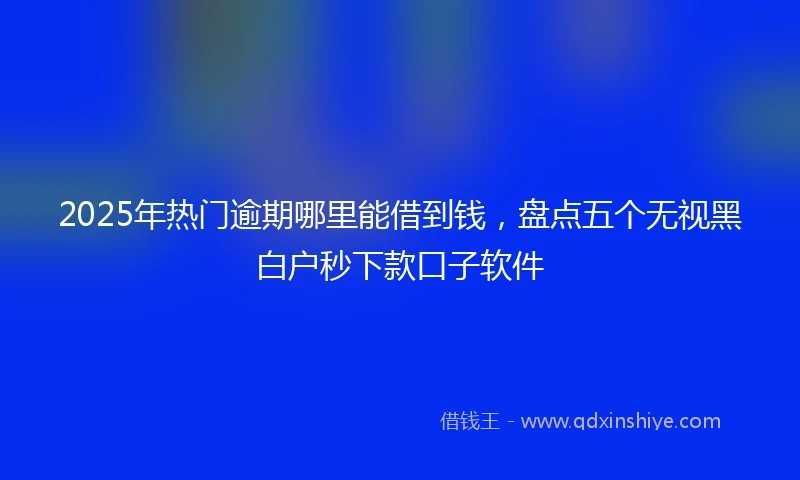 2025年热门逾期哪里能借到钱，盘点五个无视黑白户秒下款口子软件
