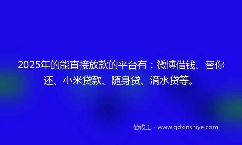 2025年的能直接放款的平台有：微博借钱、替你还、小米贷款、随身贷、滴水贷等。