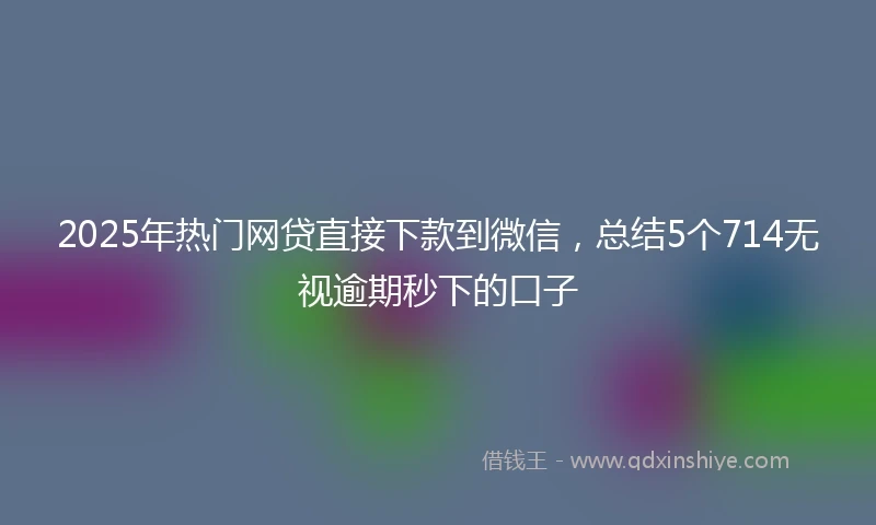 2025年热门网贷直接下款到微信，总结5个714无视逾期秒下的口子
