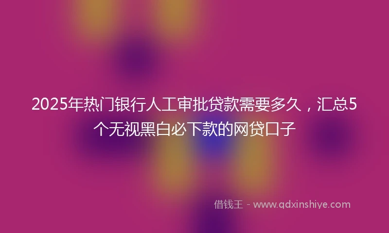 2025年热门银行人工审批贷款需要多久，汇总5个无视黑白必下款的网贷口子
