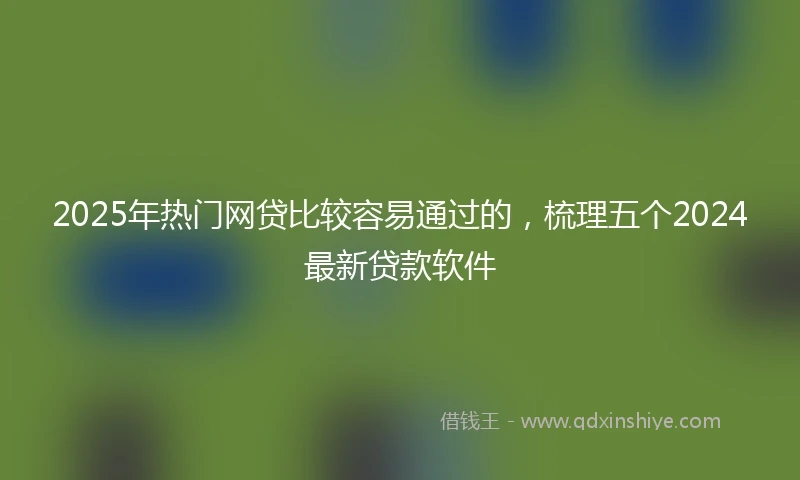 2025年热门网贷比较容易通过的，梳理五个2024最新贷款软件
