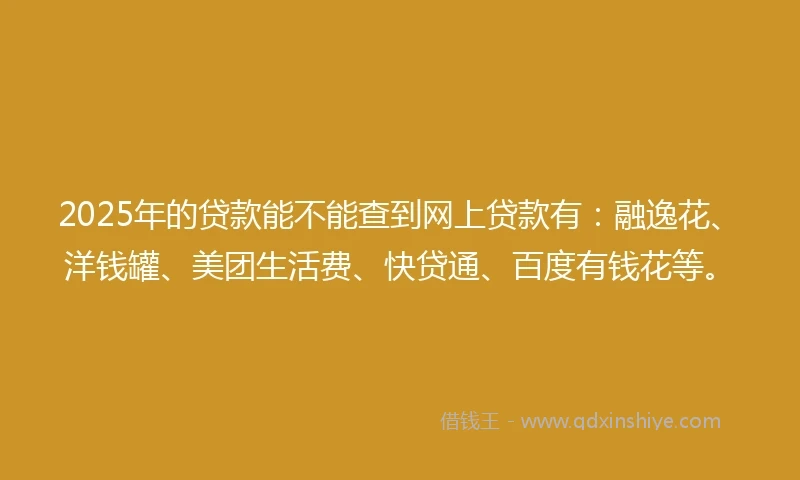 2025年的贷款能不能查到网上贷款有：融逸花、洋钱罐、美团生活费、快贷通、百度有钱花等。