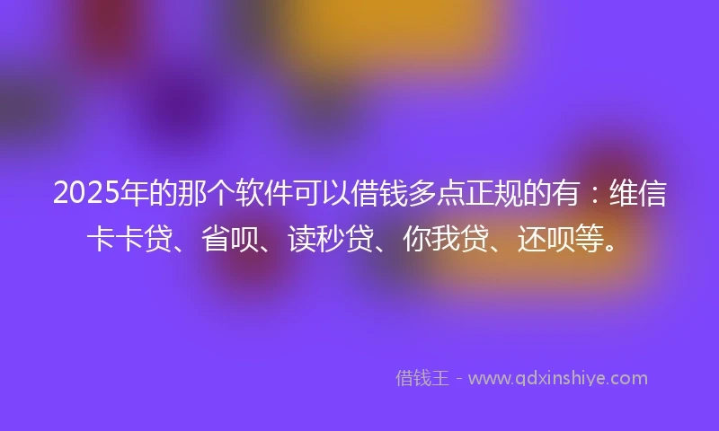 2025年的那个软件可以借钱多点正规的有：维信卡卡贷、省呗、读秒贷、你我贷、还呗等。