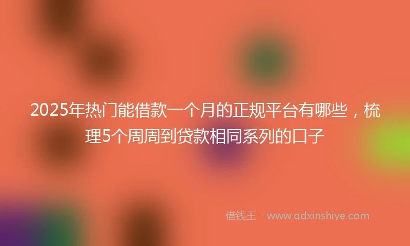 2025年热门能借款一个月的正规平台有哪些，梳理5个周周到贷款相同系列的口子