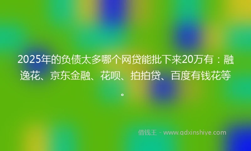 2025年的负债太多哪个网贷能批下来20万有：融逸花、京东金融、花呗、拍拍贷、百度有钱花等。