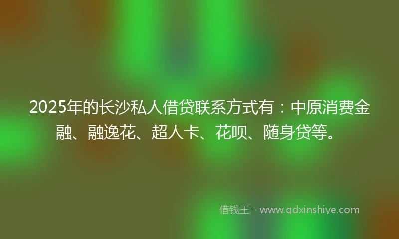 2025年的长沙私人借贷联系方式有：中原消费金融、融逸花、超人卡、花呗、随身贷等。