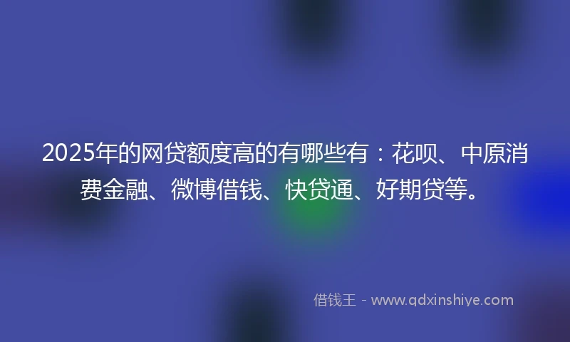 2025年的网贷额度高的有哪些有：花呗、中原消费金融、微博借钱、快贷通、好期贷等。