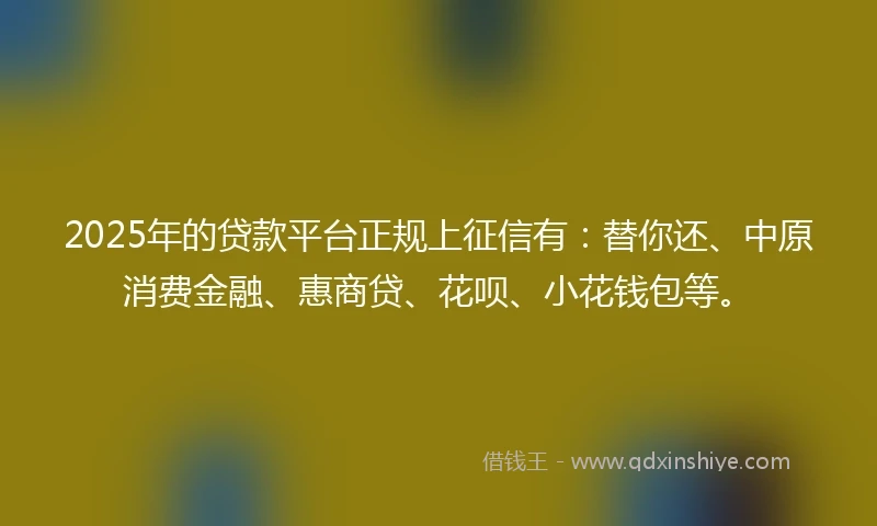 2025年的贷款平台正规上征信有:替你还、中原消费金融、惠商贷、花呗、小花钱包等。