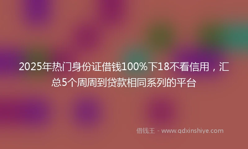 2025年热门身份证借钱100%下18不看信用，汇总5个周周到贷款相同系列的平台