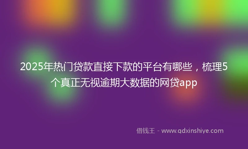 2025年热门贷款直接下款的平台有哪些，梳理5个真正无视逾期大数据的网贷app