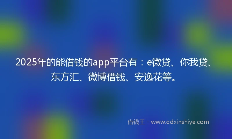 2025年的能借钱的app平台有：e微贷、你我贷、东方汇、微博借钱、安逸花等。