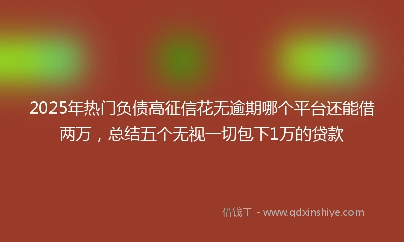 2025年热门负债高征信花无逾期哪个平台还能借两万,总结五个无视一切包下1万的贷款