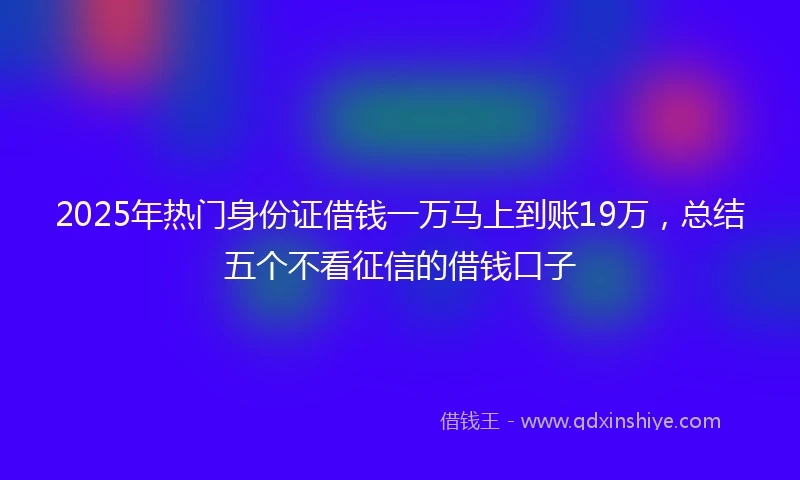 2025年热门身份证借钱一万马上到账19万，总结五个不看征信的借钱口子