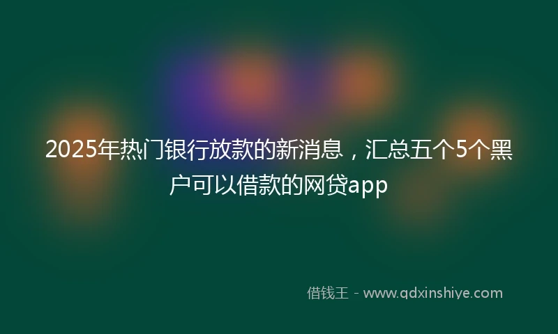 2025年热门银行放款的新消息，汇总五个5个黑户可以借款的网贷app
