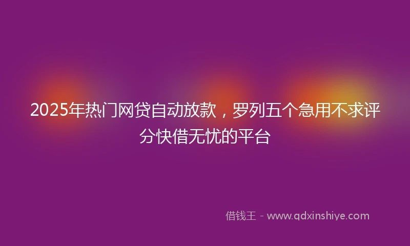 2025年热门网贷自动放款，罗列五个急用不求评分快借无忧的平台