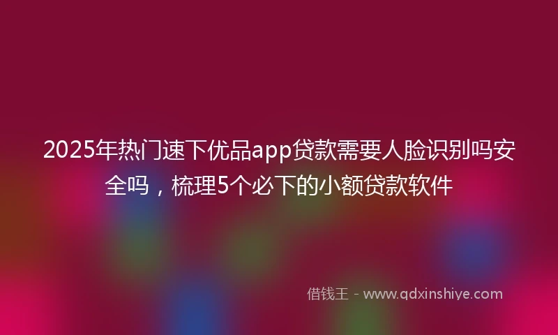 2025年热门速下优品app贷款需要人脸识别吗安全吗，梳理5个必下的小额贷款软件