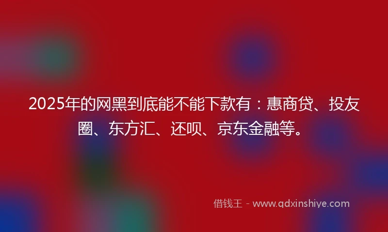 2025年的网黑到底能不能下款有：惠商贷、投友圈、东方汇、还呗、京东金融等。