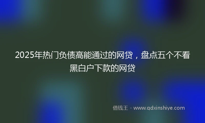 2025年热门负债高能通过的网贷，盘点五个不看黑白户下款的网贷
