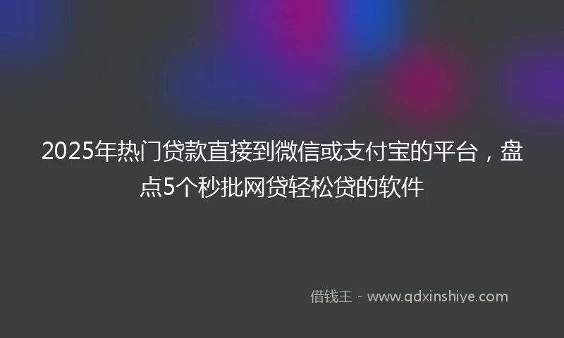 2025年热门贷款直接到微信或支付宝的平台，盘点5个秒批网贷轻松贷的软件