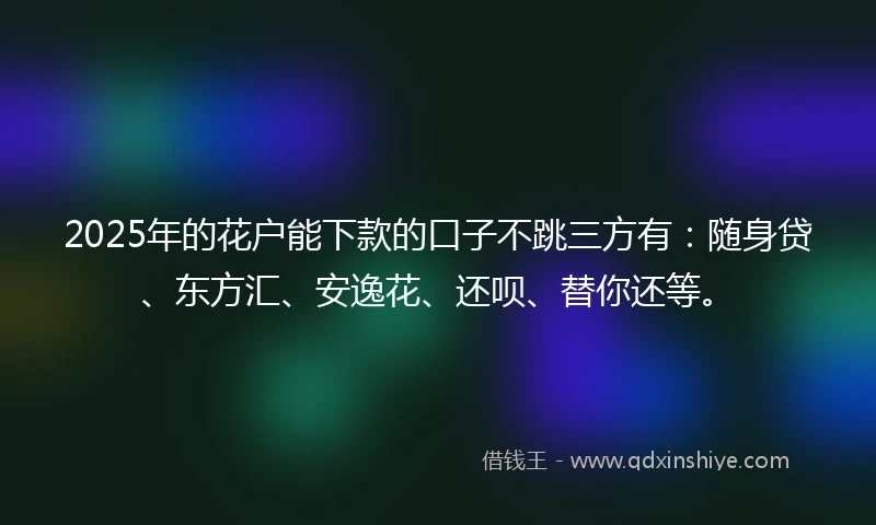 2025年的花户能下款的口子不跳三方有：随身贷、东方汇、安逸花、还呗、替你还等。
